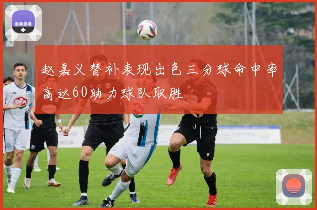 赵嘉义替补表现出色三分球命中率高达60助力球队取胜