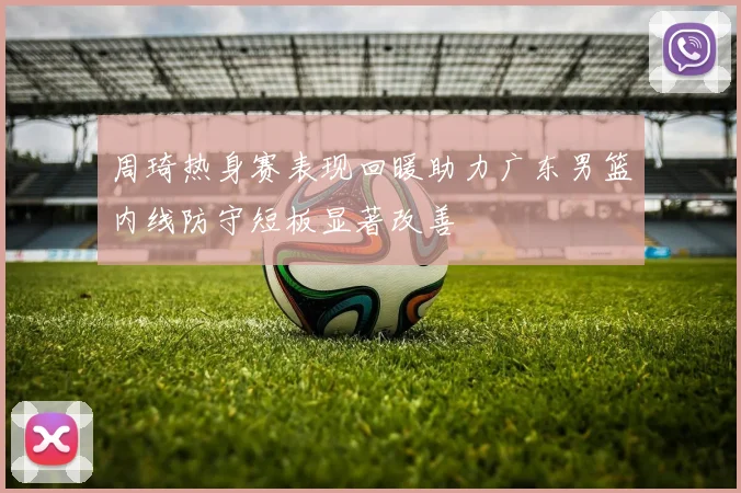 周琦热身赛表现回暖助力广东男篮内线防守短板显著改善