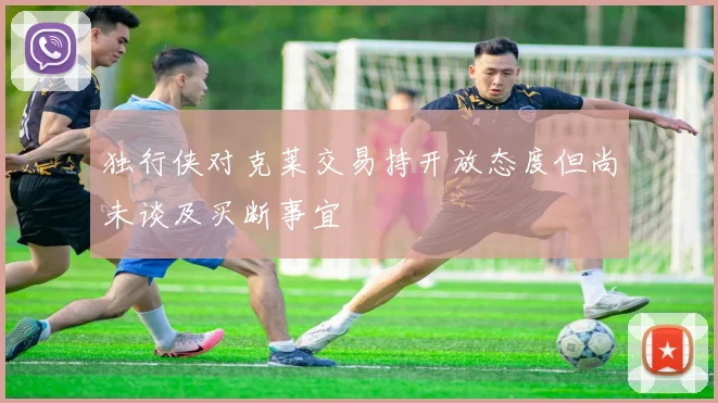 独行侠对克莱交易持开放态度但尚未谈及买断事宜